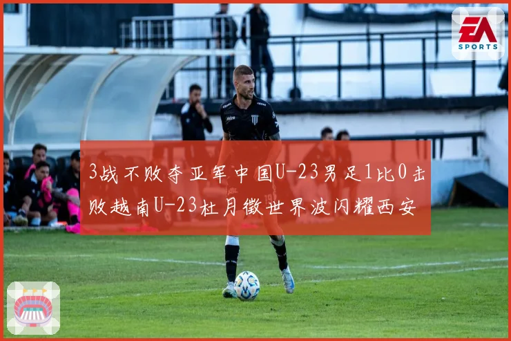 3战不败夺亚军中国U-23男足1比0击败越南U-23杜月徵世界波闪耀西安国际青年足球锦标赛