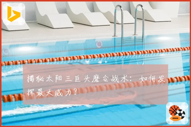 揭秘太阳三巨头磨合战术：如何发挥最大威力？